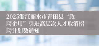 2025浙江丽水市青田县“政聘企用”引进高层次人才取消招聘计划数通知