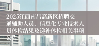 2025江西南昌高新区招聘交通辅助人员、信息化专业技术人员体检结果及递补体检相关事项公告