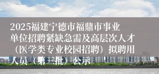 2025福建宁德市福鼎市事业单位招聘紧缺急需及高层次人才（医学类专业校园招聘）拟聘用人员（第三批）公示