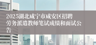 2025湖北咸宁市咸安区招聘劳务派遣教师笔试成绩和面试公告