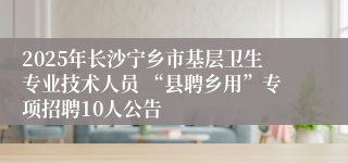 2025年长沙宁乡市基层卫生专业技术人员 “县聘乡用”专项招聘10人公告