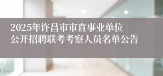2025年许昌市市直事业单位公开招聘联考考察人员名单公告