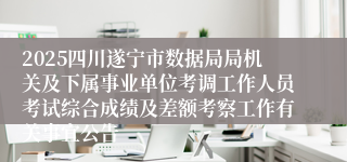 2025四川遂宁市数据局局机关及下属事业单位考调工作人员考试综合成绩及差额考察工作有关事宜公告