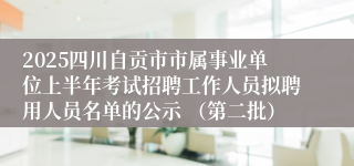 2025四川自贡市市属事业单位上半年考试招聘工作人员拟聘用人员名单的公示 （第二批）