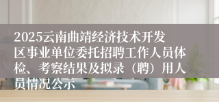 2025云南曲靖经济技术开发区事业单位委托招聘工作人员体检、考察结果及拟录（聘）用人员情况公示