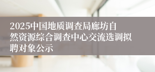 2025中国地质调查局廊坊自然资源综合调查中心交流选调拟聘对象公示