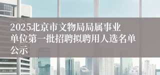 2025北京市文物局局属事业单位第一批招聘拟聘用人选名单公示