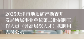 2025天津市地质矿产勘查开发局所属事业单位第二批招聘工作人员（含高层次人才）拟聘用人员公示