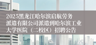 2025黑龙江哈尔滨启航劳务派遣有限公司派遣到哈尔滨工业大学医院（二校区）招聘公告