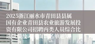 2025浙江丽水市青田县县属国有企业青田县农业旅游发展投资有限公司招聘丙类人员综合比选成绩及入围面试名单通知