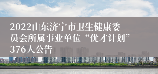 2022山东济宁市卫生健康委员会所属事业单位“优才计划”376人公告