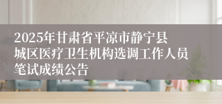 2025年甘肃省平凉市静宁县城区医疗卫生机构选调工作人员笔试成绩公告