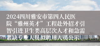 2024四川雅安市第四人民医院“雅州英才”工程赴外招才引智引进卫生类高层次人才和急需紧缺专业人员拟聘用人员公示