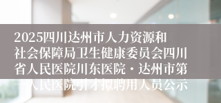 2025四川达州市人力资源和社会保障局卫生健康委员会四川省人民医院川东医院・达州市第一人民医院引才拟聘用人员公示