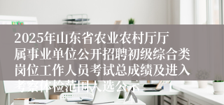 2025年山东省农业农村厅厅属事业单位公开招聘初级综合类岗位工作人员考试总成绩及进入考察体检范围人选公示