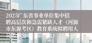 2025广东省事业单位集中招聘高层次和急需紧缺人才（河源市东源考区）教育系统拟聘用人员名单公示（第二批）