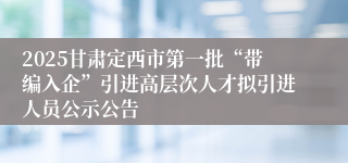 2025甘肃定西市第一批“带编入企”引进高层次人才拟引进人员公示公告