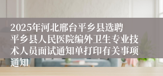 2025年河北邢台平乡县选聘平乡县人民医院编外卫生专业技术人员面试通知单打印有关事项通知