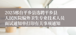 2025邢台平乡县选聘平乡县人民医院编外卫生专业技术人员面试通知单打印有关事项通知