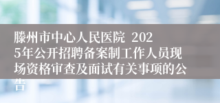 滕州市中心人民医院  2025年公开招聘备案制工作人员现场资格审查及面试有关事项的公告