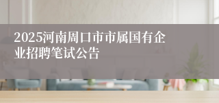 2025河南周口市市属国有企业招聘笔试公告