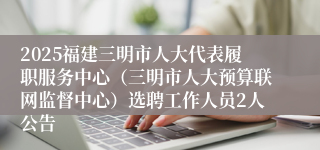 2025福建三明市人大代表履职服务中心（三明市人大预算联网监督中心）选聘工作人员2人公告