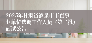 2025年甘肃省酒泉市市直事业单位选调工作人员（第二批）面试公告
