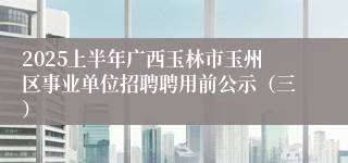 2025上半年广西玉林市玉州区事业单位招聘聘用前公示（三）