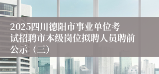 2025四川德阳市事业单位考试招聘市本级岗位拟聘人员聘前公示（三）