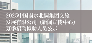 2025中国南水北调集团文旅发展有限公司（新闻宣传中心）夏季招聘拟聘人员公示