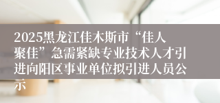2025黑龙江佳木斯市“佳人聚佳”急需紧缺专业技术人才引进向阳区事业单位拟引进人员公示