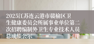 2025江苏连云港市赣榆区卫生健康委员会所属事业单位第二次招聘编制外卫生专业技术人员总成绩公示