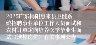 2025广东揭阳惠来县卫健系统招聘事业单位工作人员面试和农村订单定向培养医学毕业生面试（选择岗位）有关事项公告