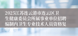2025江苏连云港市连云区卫生健康委员会所属事业单位招聘编制内卫生专业技术人员资格复审通知