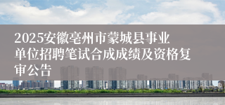 2025安徽亳州市蒙城县事业单位招聘笔试合成成绩及资格复审公告