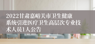 2022甘肃嘉峪关市卫生健康系统引进医疗卫生高层次专业技术人员1人公告