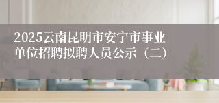 2025云南昆明市安宁市事业单位招聘拟聘人员公示（二）