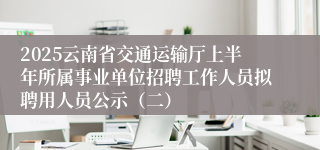 2025云南省交通运输厅上半年所属事业单位招聘工作人员拟聘用人员公示（二）