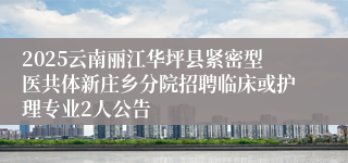 2025云南丽江华坪县紧密型医共体新庄乡分院招聘临床或护理专业2人公告