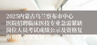 2025内蒙古乌兰察布市中心医院招聘临床医技专业急需紧缺岗位人员考试成绩公示及资格复审相关事宜通知