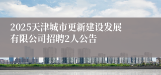2025天津城市更新建设发展有限公司招聘2人公告