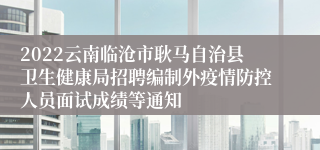 2022云南临沧市耿马自治县卫生健康局招聘编制外疫情防控人员面试成绩等通知