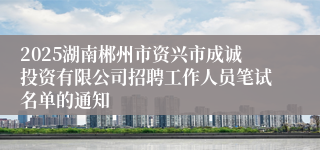 2025湖南郴州市资兴市成诚投资有限公司招聘工作人员笔试名单的通知