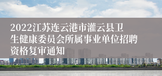 2022江苏连云港市灌云县卫生健康委员会所属事业单位招聘资格复审通知