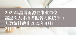 2025年淄博沂源县事业单位高层次人才招聘报名人数统计（人数统计截止2025年8月12日17：00）