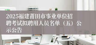 2025福建莆田市事业单位招聘考试拟聘用人员名单（五）公示公告