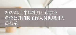 2025年上半年牡丹江市事业单位公开招聘工作人员拟聘用人员公示