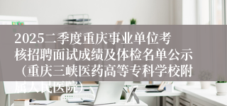 2025二季度重庆事业单位考核招聘面试成绩及体检名单公示（重庆三峡医药高等专科学校附属人民医院）