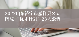 2022山东济宁市嘉祥县公立医院 “优才计划”23人公告