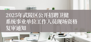 2025年武陵区公开招聘卫健系统事业单位工作人员现场资格复审通知
